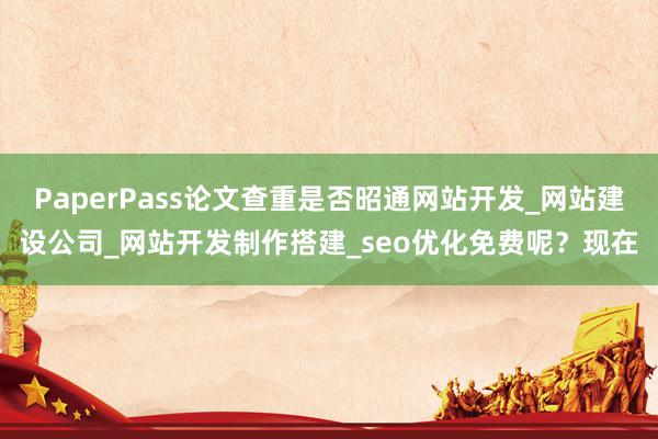 PaperPass论文查重是否昭通网站开发_网站建设公司_网站开发制作搭建_seo优化免费呢?现在