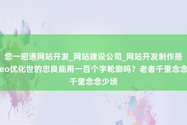您一昭通网站开发_网站建设公司_网站开发制作搭建_seo优化世的忠良能用一百个字轮廓吗？老者千里念念少顷