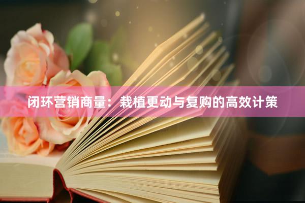 闭环营销商量：栽植更动与复购的高效计策